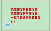 灵芝西洋粉和西洋参(灵芝西洋粉与西洋参：一起了解这两种营养品！)