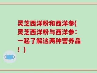 灵芝西洋粉和西洋参(灵芝西洋粉与西洋参：一起了解这两种营养品！)