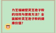 力芝福破壁灵芝孢子粉的功效与使用方法？全面解析灵芝孢子粉的健康价值？