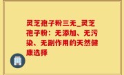 灵芝孢子粉三无_灵芝孢子粉：无添加、无污染、无副作用的天然健康选择