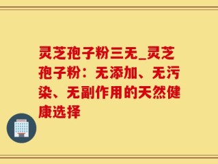 灵芝孢子粉三无_灵芝孢子粉：无添加、无污染、无副作用的天然健康选择