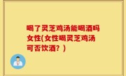 喝了灵芝鸡汤能喝酒吗女性(女性喝灵芝鸡汤可否饮酒？)