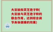 大豆肽和灵芝孢子粉(大豆肽与灵芝孢子粉的联合作用，达到综合调节身体健康的效果)