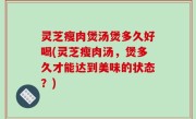 灵芝瘦肉煲汤煲多久好喝(灵芝瘦肉汤，煲多久才能达到美味的状态？)