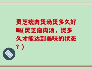 灵芝瘦肉煲汤煲多久好喝(灵芝瘦肉汤，煲多久才能达到美味的状态？)