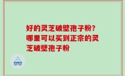 好的灵芝破壁孢子粉？哪里可以买到正宗的灵芝破壁孢子粉