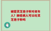 破壁灵芝孢子粉对老年人？肺癌病人可以吃灵芝孢子粉吗