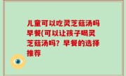 儿童可以吃灵芝菇汤吗早餐(可以让孩子喝灵芝菇汤吗？早餐的选择推荐