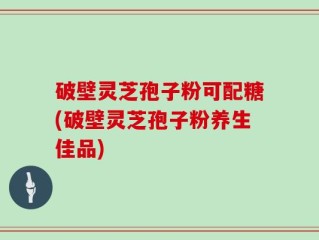 破壁灵芝孢子粉可配糖(破壁灵芝孢子粉养生佳品)