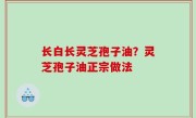 长白长灵芝孢子油？灵芝孢子油正宗做法