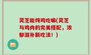 灵芝能炖鸡吃嘛(灵芝与鸡肉的完美搭配，浓郁滋补新吃法！)