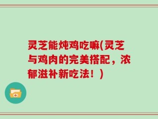 灵芝能炖鸡吃嘛(灵芝与鸡肉的完美搭配，浓郁滋补新吃法！)