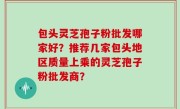包头灵芝孢子粉批发哪家好？推荐几家包头地区质量上乘的灵芝孢子粉批发商？