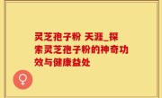 灵芝孢子粉 天涯_探索灵芝孢子粉的神奇功效与健康益处