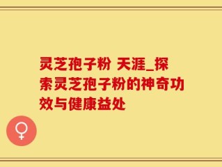 灵芝孢子粉 天涯_探索灵芝孢子粉的神奇功效与健康益处