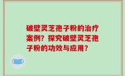 破壁灵芝孢子粉的治疗案例？探究破壁灵芝孢子粉的功效与应用？