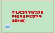 东北灵芝孢子油软胶囊产地(东北产灵芝孢子油软胶囊)