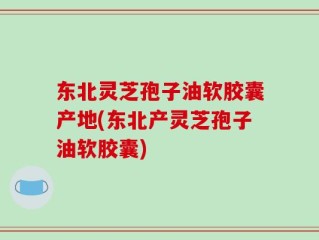 东北灵芝孢子油软胶囊产地(东北产灵芝孢子油软胶囊)