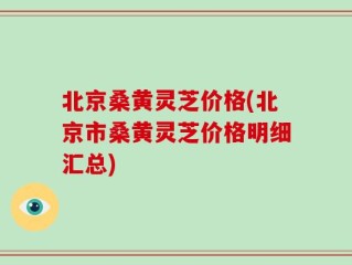 北京桑黄灵芝价格(北京市桑黄灵芝价格明细汇总)