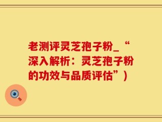 老测评灵芝孢子粉_“深入解析：灵芝孢子粉的功效与品质评估”)