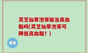 灵芝仙草泡茶能治高血脂吗(灵芝仙草泡茶可降低高血脂？)