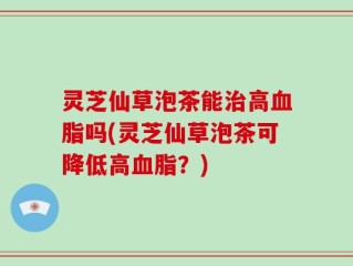 灵芝仙草泡茶能治高血脂吗(灵芝仙草泡茶可降低高血脂？)