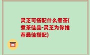 灵芝可搭配什么煮茶(煮茶佳品-灵芝为你推荐最佳搭配)