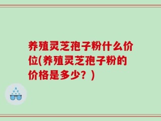 养殖灵芝孢子粉什么价位(养殖灵芝孢子粉的价格是多少？)