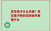 灵芝孢子什么作用？灵芝孢子粉的功效和作用是什么