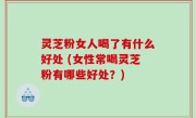 灵芝粉女人喝了有什么好处 (女性常喝灵芝粉有哪些好处？)