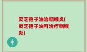 灵芝孢子油治咽喉炎(灵芝孢子油可治疗咽喉炎)