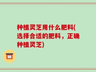 种植灵芝用什么肥料(选择合适的肥料，正确种植灵芝)