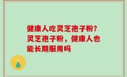 健康人吃灵芝孢子粉？灵芝孢子粉，健康人也能长期服用吗