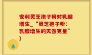 安利灵芝孢子粉对乳腺增生_“灵芝孢子粉：乳腺增生的天然克星”)