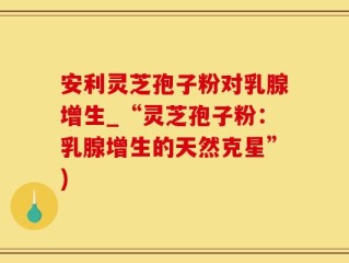 安利灵芝孢子粉对乳腺增生_“灵芝孢子粉：乳腺增生的天然克星”)