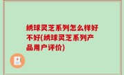 绣球灵芝系列怎么样好不好(绣球灵芝系列产品用户评价)