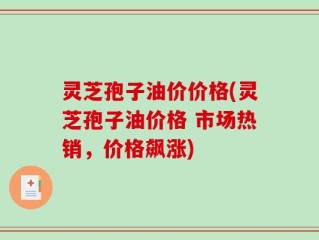 灵芝孢子油价价格(灵芝孢子油价格 市场热销，价格飙涨)