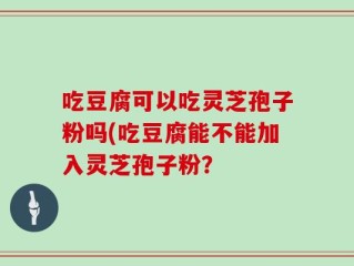 吃豆腐可以吃灵芝孢子粉吗(吃豆腐能不能加入灵芝孢子粉？