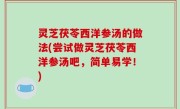灵芝茯苓西洋参汤的做法(尝试做灵芝茯苓西洋参汤吧，简单易学！)