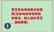 灵芝玉米鸡汤做法电饭煲(玉米鸡汤电饭煲简单做法，加入滋补灵芝，滋味鲜美)