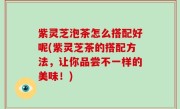 紫灵芝泡茶怎么搭配好呢(紫灵芝茶的搭配方法，让你品尝不一样的美味！)