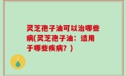 灵芝孢子油可以治哪些病(灵芝孢子油：适用于哪些疾病？)