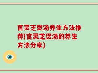 官灵芝煲汤养生方法推荐(官灵芝煲汤的养生方法分享)