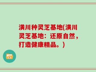 潢川种灵芝基地(潢川灵芝基地：还原自然，打造健康精品。)