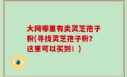 大同哪里有卖灵芝孢子粉(寻找灵芝孢子粉？这里可以买到！)