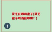 灵芝在哪喷孢子(灵芝孢子喷洒在哪里？)