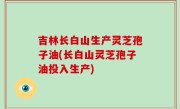 吉林长白山生产灵芝孢子油(长白山灵芝孢子油投入生产)