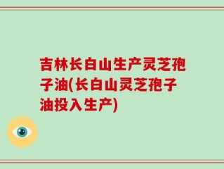 吉林长白山生产灵芝孢子油(长白山灵芝孢子油投入生产)