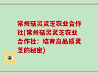常州菇灵灵芝农业合作社(常州菇灵灵芝农业合作社：培育高品质灵芝的秘密)
