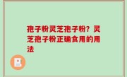孢子粉灵芝孢子粉？灵芝孢子粉正确食用的用法
